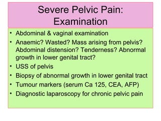 Severe Pelvic Pain: Examination Abdominal & vaginal examination Anaemic? Wasted? Mass arising from pelvis? Abdominal distension? Tenderness? Abnormal growth in lower genital tract? USS of pelvis Biopsy of abnormal growth in lower genital tract Tumour markers (serum Ca 125, CEA, AFP)  Diagnostic laparoscopy for chronic pelvic pain 