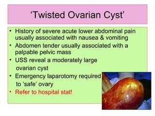 ‘ Twisted Ovarian Cyst’ History of severe acute lower abdominal pain usually associated with nausea & vomiting Abdomen tender usually associated with a palpable pelvic mass USS reveal a moderately large ovarian cyst Emergency laparotomy required to ‘safe’ ovary Refer to hospital stat!  