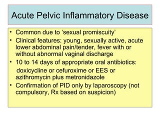 Acute Pelvic Inflammatory Disease Common due to ‘sexual promiscuity’ Clinical features: young, sexually active, acute lower abdominal pain/tender, fever with or without abnormal vaginal discharge 10 to 14 days of appropriate oral antibiotics: doxicycline or cefuroxime or EES or azithromycin plus metronidazole  Confirmation of PID only by laparoscopy (not compulsory, Rx based on suspicion)  