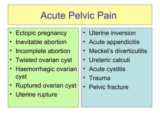 ‘ Acute Pelvic Pain ’   Ectopic pregnancy Inevitable abortion Incomplete abortion Twisted ovarian cyst Haemorrhagic ovarian cyst Ruptured ovarian cyst Uterine rupture Uterine inversion Acute appendicitis Meckel’s diverticulitis  Ureteric calculi Acute cystitis Trauma Pelvic fracture 