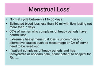 ‘ Menstrual Loss’ Normal cycle between 21 to 35 days Estimated blood loss less than 80 ml with flow lasting not more than 7 days 60% of women who complains of heavy periods have normal loss Extremely heavy menstrual loss is uncommon and alternative causes such as miscarriage or CA of cervix need to be ruled out If patient complains of heavy periods and has tachycardia or appears pale, admit patient to hospital for Rx….. 