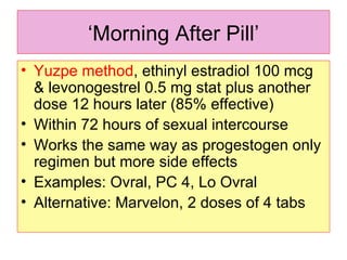 ‘ Morning After Pill’ Yuzpe method , ethinyl estradiol 100 mcg & levonogestrel 0.5 mg stat plus another dose 12 hours later (85% effective)  Within 72 hours of sexual intercourse  Works the same way as progestogen only regimen but more side effects Examples: Ovral, PC 4, Lo Ovral Alternative: Marvelon, 2 doses of 4 tabs  