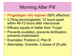 ‘ Morning After Pill’ Progestogen only regimen  (85% effective) 0.75mg levonorgestrel, 12 hours apart within 48-72 hours after intercourse Efficacy equals or better than ‘Yuzpe’  Prevents ovulation, prevents fertilisation, prevents implantation Examples: Postinor-2, Plan B  Alternately: Overette, 2 doses of 20 pills 