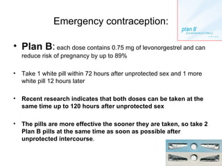 Emergency contraception: Plan B :  each dose contains 0.75 mg of levonorgestrel and can reduce risk of pregnancy by up to 89% Take 1 white pill within 72 hours after unprotected sex and 1 more white pill 12 hours later Recent research indicates that both doses can be taken at the same time up to 120 hours after unprotected sex The pills are more effective the sooner they are taken, so take 2 Plan B pills at the same time as soon as possible after unprotected intercourse . 