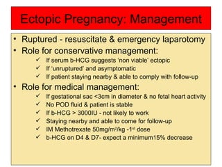 Ectopic Pregnancy: Management Ruptured - resuscitate & emergency laparotomy  Role for conservative management: If serum b-HCG suggests ‘non viable’ ectopic If ‘unruptured’ and asymptomatic  If patient staying nearby & able to comply with follow-up  Role for medical management: If gestational sac <3cm in diameter & no fetal heart activity No POD fluid & patient is stable If b-HCG > 3000IU - not likely to work Staying nearby and able to come for follow-up IM Methotrexate 50mg/m 2 /kg -1 st  dose  b-HCG on D4 & D7- expect a minimum15% decrease 