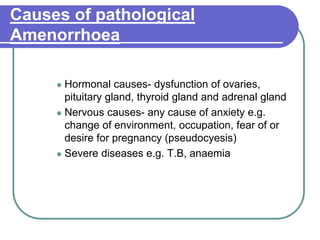Causes of pathological
Amenorrhoea
 Hormonal causes- dysfunction of ovaries,
pituitary gland, thyroid gland and adrenal gland
 Nervous causes- any cause of anxiety e.g.
change of environment, occupation, fear of or
desire for pregnancy (pseudocyesis)
 Severe diseases e.g. T.B, anaemia
 
