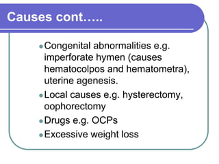Causes cont…..
Congenital abnormalities e.g.
imperforate hymen (causes
hematocolpos and hematometra),
uterine agenesis.
Local causes e.g. hysterectomy,
oophorectomy
Drugs e.g. OCPs
Excessive weight loss
 