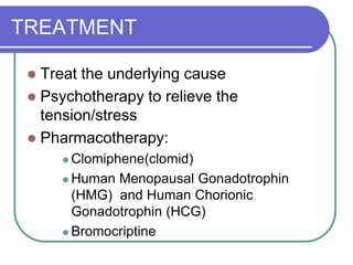 TREATMENT
 Treat the underlying cause
 Psychotherapy to relieve the
tension/stress
 Pharmacotherapy:
 Clomiphene(clomid)
 Human Menopausal Gonadotrophin
(HMG) and Human Chorionic
Gonadotrophin (HCG)
 Bromocriptine
 