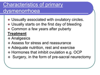 Characteristics of primary
dysmenorrhoea
 Ussually associated with ovulatory circles.
 Usually starts on the first day of bleeding
 Common a few years after puberty
Treatment
 Analgesics
 Assess for stress and reassurance
 Adequate nutrition, rest and exercise
 Hormones that inhibit ovulation e.g. OCP
 Surgery, in the form of pre-sacral neurectomy
 