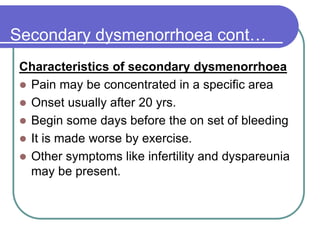 Secondary dysmenorrhoea cont…
Characteristics of secondary dysmenorrhoea
 Pain may be concentrated in a specific area
 Onset usually after 20 yrs.
 Begin some days before the on set of bleeding
 It is made worse by exercise.
 Other symptoms like infertility and dyspareunia
may be present.
 