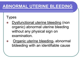 ABNORMAL UTERINE BLEEDING
Types
 Dysfunctional uterine bleeding (non
organic) abnormal uterine bleeding
without any physical sign on
examination.
 Organic uterine bleeding- abnormal
bldeeding with an identifiable cause
 