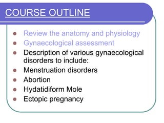 COURSE OUTLINE
 Review the anatomy and physiology
 Gynaecological assessment
 Description of various gynaecological
disorders to include:
 Menstruation disorders
 Abortion
 Hydatidiform Mole
 Ectopic pregnancy
 