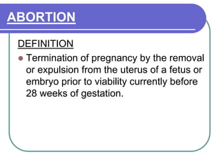 ABORTION
DEFINITION
 Termination of pregnancy by the removal
or expulsion from the uterus of a fetus or
embryo prior to viability currently before
28 weeks of gestation.
 