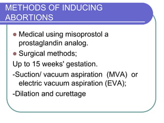 METHODS OF INDUCING
ABORTIONS
 Medical using misoprostol a
prostaglandin analog.
 Surgical methods;
Up to 15 weeks' gestation.
-Suction/ vacuum aspiration (MVA) or
electric vacuum aspiration (EVA);
-Dilation and curettage
 