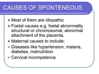 CAUSES OF SPONTENEOUS
 Most of them are idiopathic
 Foetal causes e.g. foetal abnormality
structural or chromosomal, abnormal
attachment of the placenta.
 Maternal causes to include:
 Diseases like hypertension, malaria,
diabetes, malnutrition
 Cervical incompetence
 