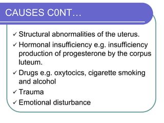 CAUSES C0NT…
 Structural abnormalities of the uterus.
 Hormonal insufficiency e.g. insufficiency
production of progesterone by the corpus
luteum.
 Drugs e.g. oxytocics, cigarette smoking
and alcohol
 Trauma
 Emotional disturbance
 