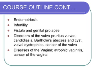 COURSE OUTLINE CONT…
 Endometriosis
 Infertility
 Fistula and genital prolapse
 Disorders of the vulva-pruritus vulvae,
candidiasis, Bartholin’s abscess and cyst,
vulval dystrophies, cancer of the vulva
 Diseases of the Vagina; atrophic vaginitis,
cancer of the vagina
 