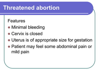 Threatened abortion
Features
 Minimal bleeding
 Cervix is closed
 Uterus is of appropriate size for gestation
 Patient may feel some abdominal pain or
mild pain
 