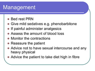 Management
 Bed rest PRN
 Give mild sedatives e.g. phenobarbitone
 If painful administer analgesics
 Assess the amount of blood loss
 Monitor the contractions
 Reassure the patient
 Advice not to have sexual intercourse and any
heavy physical
 Advice the patient to take diet high in fibre
 