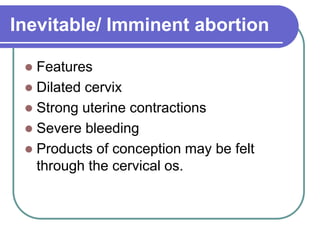 Inevitable/ Imminent abortion
 Features
 Dilated cervix
 Strong uterine contractions
 Severe bleeding
 Products of conception may be felt
through the cervical os.
 
