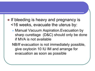  If bleeding is heavy and pregnancy is
<16 weeks, evacuate the uterus by:
 Manual Vacuum Aspiration.Evacuation by
sharp curettage (D&C) should only be done
if MVA is not available
NB/If evacuation is not immediately possible,
give oxytocin 10 IU IM and arrange for
evacuation as soon as possible
 