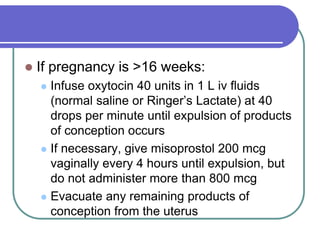  If pregnancy is >16 weeks:
 Infuse oxytocin 40 units in 1 L iv fluids
(normal saline or Ringer’s Lactate) at 40
drops per minute until expulsion of products
of conception occurs
 If necessary, give misoprostol 200 mcg
vaginally every 4 hours until expulsion, but
do not administer more than 800 mcg
 Evacuate any remaining products of
conception from the uterus
 