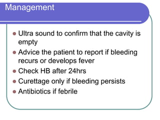 Management
 Ultra sound to confirm that the cavity is
empty
 Advice the patient to report if bleeding
recurs or develops fever
 Check HB after 24hrs
 Curettage only if bleeding persists
 Antibiotics if febrile
 