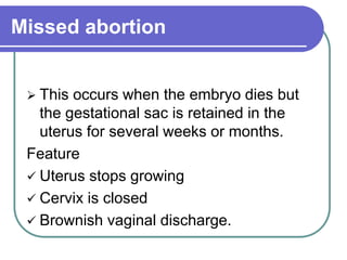 Missed abortion
 This occurs when the embryo dies but
the gestational sac is retained in the
uterus for several weeks or months.
Feature
 Uterus stops growing
 Cervix is closed
 Brownish vaginal discharge.
 