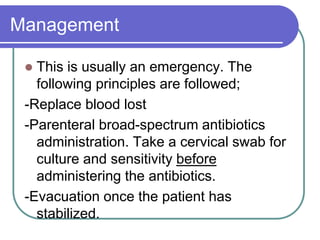 Management
 This is usually an emergency. The
following principles are followed;
-Replace blood lost
-Parenteral broad-spectrum antibiotics
administration. Take a cervical swab for
culture and sensitivity before
administering the antibiotics.
-Evacuation once the patient has
stabilized.
 