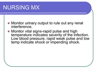 NURSING MX
 Monitor urinary output to rule out any renal
interference.
 Monitor vital signs-rapid pulse and high
temperature indicates severity of the infection.
Low blood pressure, rapid weak pulse and low
temp indicate shock or impending shock.
 