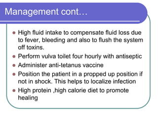 Management cont…
 High fluid intake to compensate fluid loss due
to fever, bleeding and also to flush the system
off toxins.
 Perform vulva toilet four hourly with antiseptic
 Administer anti-tetanus vaccine
 Position the patient in a propped up position if
not in shock. This helps to localize infection
 High protein ,high calorie diet to promote
healing
 