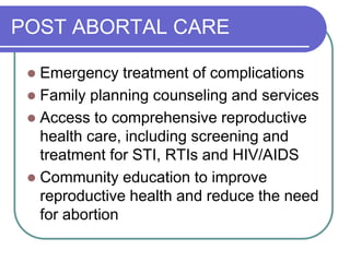 POST ABORTAL CARE
 Emergency treatment of complications
 Family planning counseling and services
 Access to comprehensive reproductive
health care, including screening and
treatment for STI, RTIs and HIV/AIDS
 Community education to improve
reproductive health and reduce the need
for abortion
 