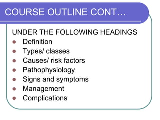 COURSE OUTLINE CONT…
UNDER THE FOLLOWING HEADINGS
 Definition
 Types/ classes
 Causes/ risk factors
 Pathophysiology
 Signs and symptoms
 Management
 Complications
 