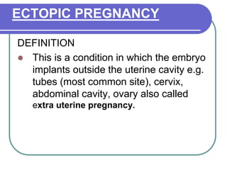 ECTOPIC PREGNANCY
DEFINITION
 This is a condition in which the embryo
implants outside the uterine cavity e.g.
tubes (most common site), cervix,
abdominal cavity, ovary also called
extra uterine pregnancy.
 