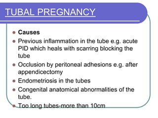 TUBAL PREGNANCY
 Causes
 Previous inflammation in the tube e.g. acute
PID which heals with scarring blocking the
tube
 Occlusion by peritoneal adhesions e.g. after
appendicectomy
 Endometriosis in the tubes
 Congenital anatomical abnormalities of the
tube.
 Too long tubes-more than 10cm
 