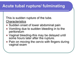 Acute tubal rupture/ fulminating
This is sudden rupture of the tube.
Characteristics
 Sudden onset of lower abdominal pain
 Vomiting due to sudden bleeding in to the
peritoneum
 Vaginal bleeding-this may be delayed until
some hours later after the rupture.
 Pain on moving the cervix with fingers during
vaginal exam
 