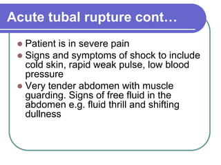 Acute tubal rupture cont…
 Patient is in severe pain
 Signs and symptoms of shock to include
cold skin, rapid weak pulse, low blood
pressure
 Very tender abdomen with muscle
guarding. Signs of free fluid in the
abdomen e.g. fluid thrill and shifting
dullness
 