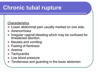 Chronic tubal rupture
Characteristics
 Lower abdominal pain usually marked on one side.
 Amenorrhoea
 Irregular vaginal bleeding which may be confused for
threatened abortion.
 Nausea and vomiting
 Feeling of faintness
 Anemia
 Tachycardia
 Low blood pressure
 Tenderness and guarding in the lower abdomen
 