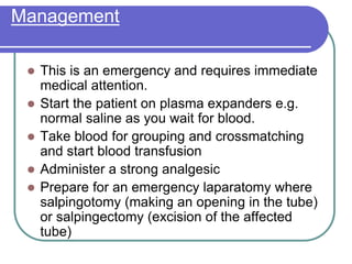 Management
 This is an emergency and requires immediate
medical attention.
 Start the patient on plasma expanders e.g.
normal saline as you wait for blood.
 Take blood for grouping and crossmatching
and start blood transfusion
 Administer a strong analgesic
 Prepare for an emergency laparatomy where
salpingotomy (making an opening in the tube)
or salpingectomy (excision of the affected
tube)
 