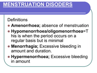 MENSTRUATION DISODERS
Definitions
 Amenorrhoea; absence of menstruation
 Hypomenorrhoea/oligomenorrhoea=T
his is when the period occurs on a
regular basis but is minimal
 Menorrhagia; Excessive bleeding in
amount and duration.
 Hypermenorrhoea; Excessive bleeding
in amount
 