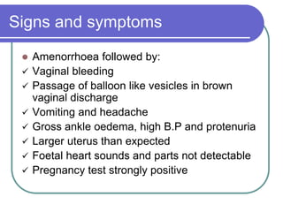 Signs and symptoms
 Amenorrhoea followed by:
 Vaginal bleeding
 Passage of balloon like vesicles in brown
vaginal discharge
 Vomiting and headache
 Gross ankle oedema, high B.P and protenuria
 Larger uterus than expected
 Foetal heart sounds and parts not detectable
 Pregnancy test strongly positive
 