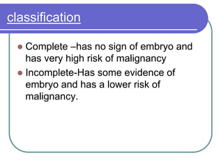 classification
 Complete –has no sign of embryo and
has very high risk of malignancy
 Incomplete-Has some evidence of
embryo and has a lower risk of
malignancy.
 