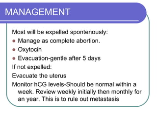 MANAGEMENT
Most will be expelled spontenously:
 Manage as complete abortion.
 Oxytocin
 Evacuation-gentle after 5 days
If not expelled:
Evacuate the uterus
Monitor hCG levels-Should be normal within a
week. Review weekly initially then monthly for
an year. This is to rule out metastasis
 