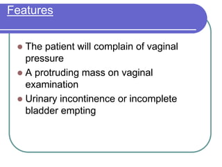 Features
 The patient will complain of vaginal
pressure
 A protruding mass on vaginal
examination
 Urinary incontinence or incomplete
bladder empting
 