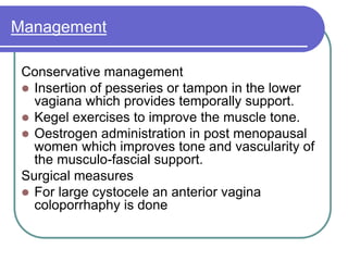Management
Conservative management
 Insertion of pesseries or tampon in the lower
vagiana which provides temporally support.
 Kegel exercises to improve the muscle tone.
 Oestrogen administration in post menopausal
women which improves tone and vascularity of
the musculo-fascial support.
Surgical measures
 For large cystocele an anterior vagina
coloporrhaphy is done
 