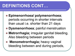 DEFINITIONS CONT…
 Epimenorrhoea/ polymenorrhoea;
periods occurring in shorter intervals
than usual i.e. shorter than 21 days
 Dysmenorrhoea; painful menstruation
 Metrorrhagia; irregular genital bleeding.
Also bleeding between periods
 Menometrorrhagia; heavy vaginal
bleeding between and during periods,
 