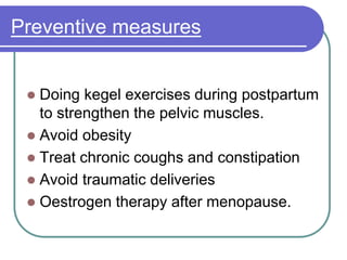 Preventive measures
 Doing kegel exercises during postpartum
to strengthen the pelvic muscles.
 Avoid obesity
 Treat chronic coughs and constipation
 Avoid traumatic deliveries
 Oestrogen therapy after menopause.
 