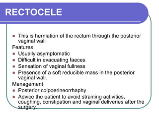RECTOCELE
 This is herniation of the rectum through the posterior
vaginal wall
Features
 Usually asymptomatic
 Difficult in evacuating faeces
 Sensation of vaginal fullness
 Presence of a soft reducible mass in the posterior
vaginal wall.
Management
 Posterior colpoerineorrhaphy
 Advice the patient to avoid straining activities,
coughing, constipation and vaginal deliveries after the
surgery.
 