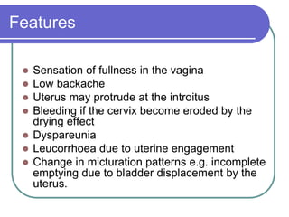 Features
 Sensation of fullness in the vagina
 Low backache
 Uterus may protrude at the introitus
 Bleeding if the cervix become eroded by the
drying effect
 Dyspareunia
 Leucorrhoea due to uterine engagement
 Change in micturation patterns e.g. incomplete
emptying due to bladder displacement by the
uterus.
 