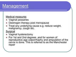 Management
Medical measures
 Vaginal pessaries
 Oestrogen therapy post menopause
 Treat any underlying cause e.g. reduce weight,
malignancy, cough etc.
Surgical
 Vaginal hysterectomy
 For 1st and 2nd degrees ,and for women of
reproductive age colporrhaphy and amputation of the
cervix is done. This is referred to as the Manchester
repair
 